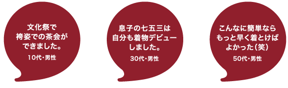 着付け体教室の感想：袴姿で茶会ができた！10代・男性　息子の七五三に自分もきものデビューしました！30代・男性　こんなに簡単なら、もっと早く着ればよかった。50代・男性