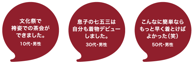 着付け体教室の感想：袴姿で茶会ができた！10代・男性　息子の七五三に自分もきものデビューしました！30代・男性　こんなに簡単なら、もっと早く着ればよかった。50代・男性